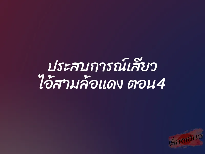 ประสบการณ์เสียว ไอ้สามล้อแดง ตอน4