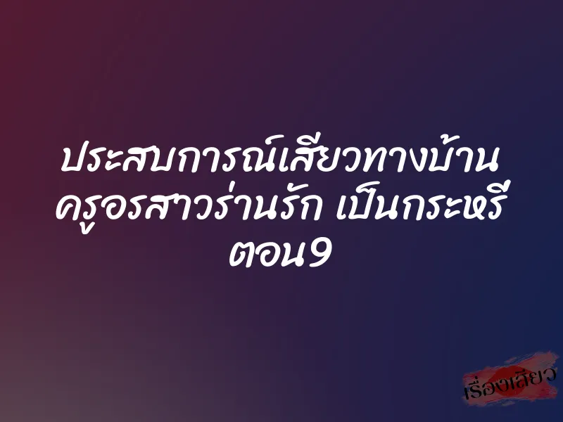 ประสบการณ์เสียวทางบ้าน ครูอรสาวร่านรัก เป็นกระหรี่ ตอน9