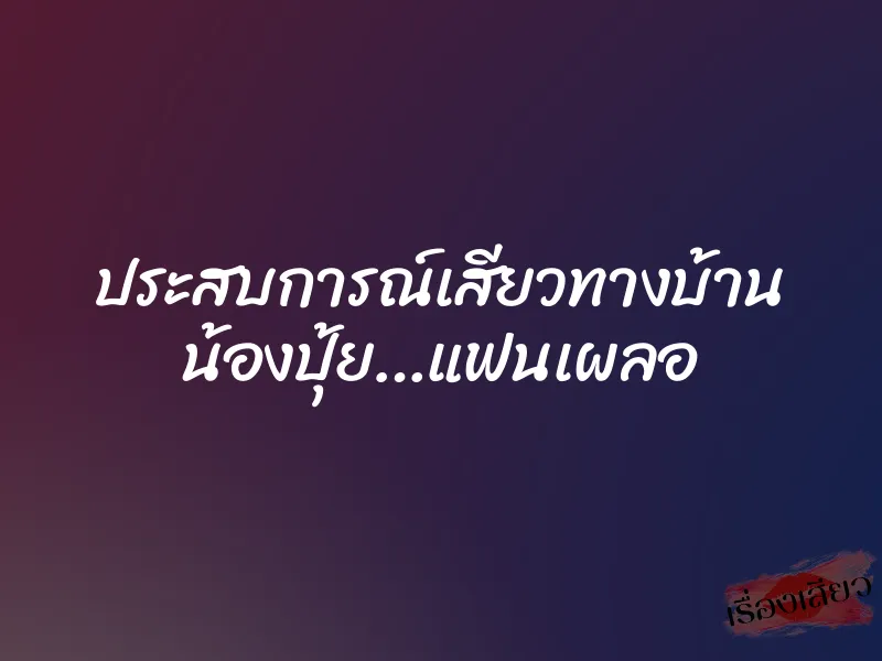 ประสบการณ์เสียวทางบ้าน น้องปุ้ย…แฟนเผลอ