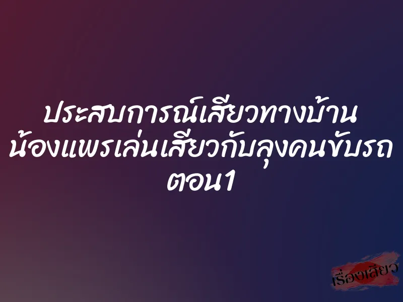 ประสบการณ์เสียวทางบ้าน น้องแพรเล่นเสียวกับลุงคนขับรถ ตอน1