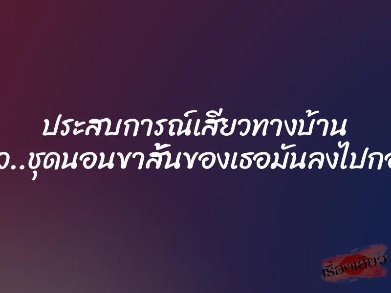 ประสบการณ์เสียวทางบ้าน ผมทนไม่ไหว..ชุดนอนขาสั้นของเธอมันลงไปกองอยู่กับพื้น
