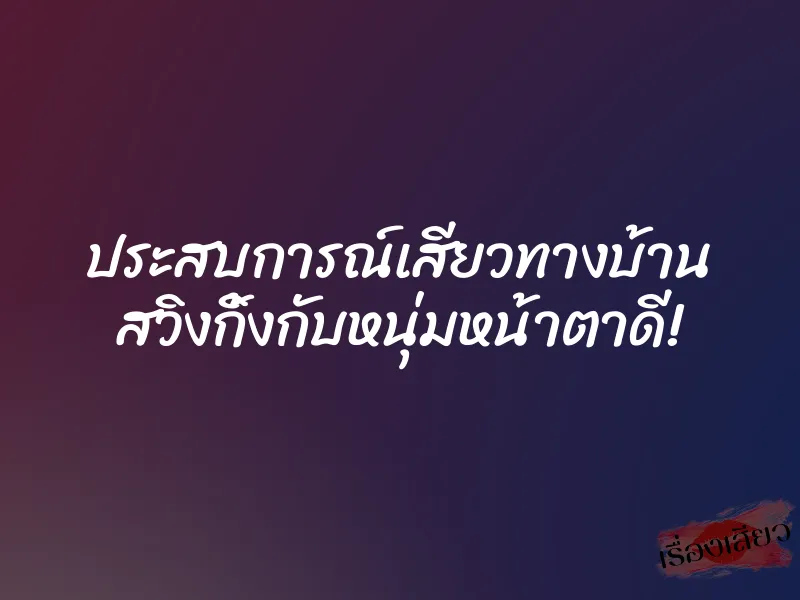 ประสบการณ์เสียวทางบ้าน สวิงกิ้งกับหนุ่มหน้าตาดี!