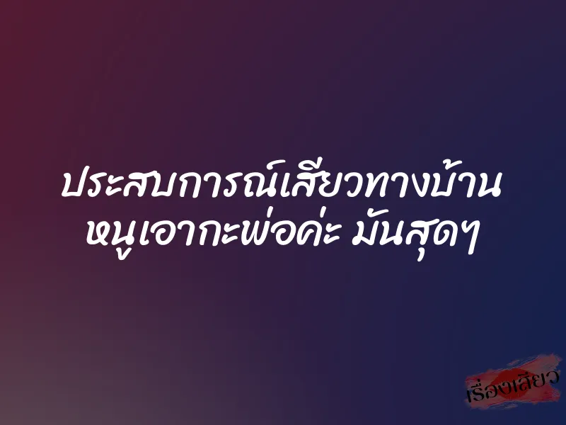 ประสบการณ์เสียวทางบ้าน หนูเอากะพ่อค่ะ มันสุดๆ
