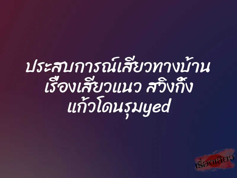 ประสบการณ์เสียวทางบ้าน เรื่องเสียวแนว สวิงกิ้ง แก้วโดนรุมyed