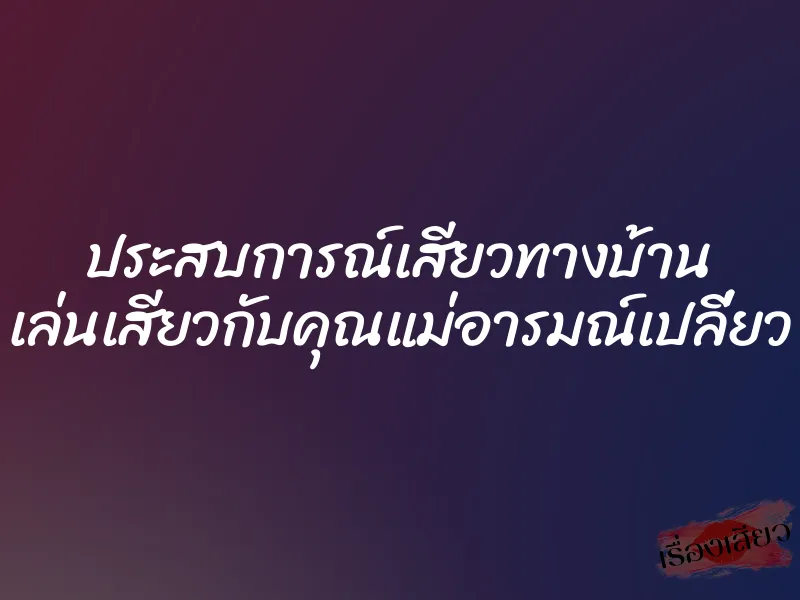 ประสบการณ์เสียวทางบ้าน เล่นเสียวกับคุณแม่อารมณ์เปลี่ยว