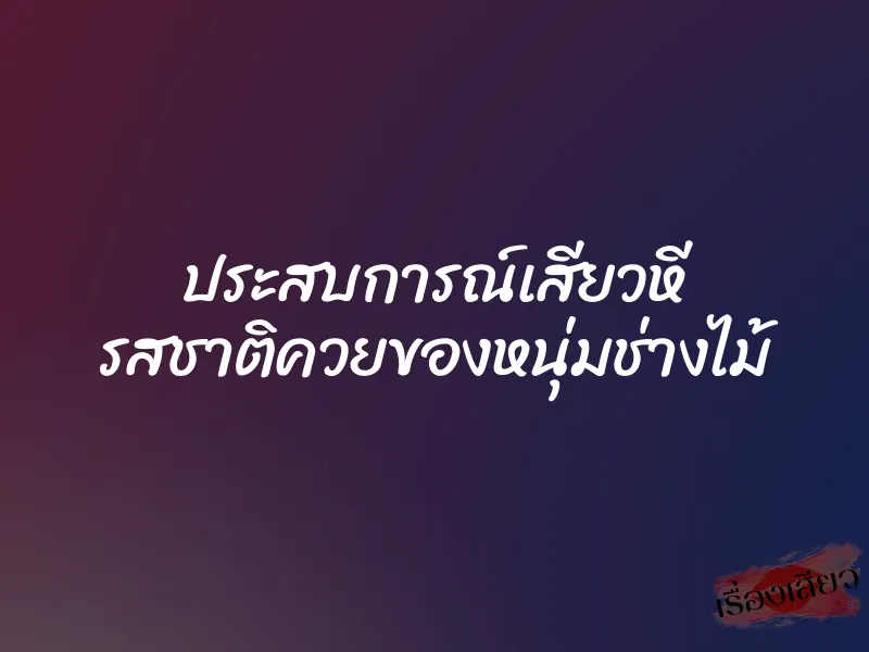 ประสบการณ์เสียวหี รสชาติควยของหนุ่มช่างไม้