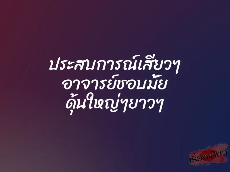 ประสบการณ์เสียวๆ อาจารย์ชอบมั้ย ดุ้นใหญ่ๆยาวๆ