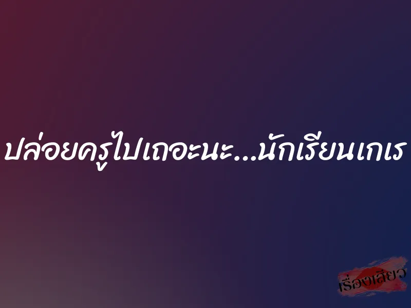 ปล่อยครูไปเถอะนะ…นักเรียนเกเร