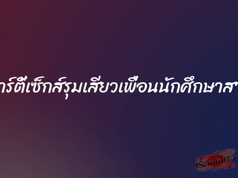 ปาร์ตี้เซ็กส์รุมเสียวเพื่อนนักศึกษาสาว