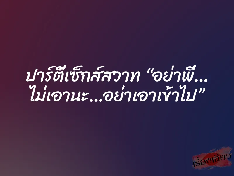 ปาร์ตี้เซ็กส์สวาท “อย่าพี่… ไม่เอานะ…อย่าเอาเข้าไป”