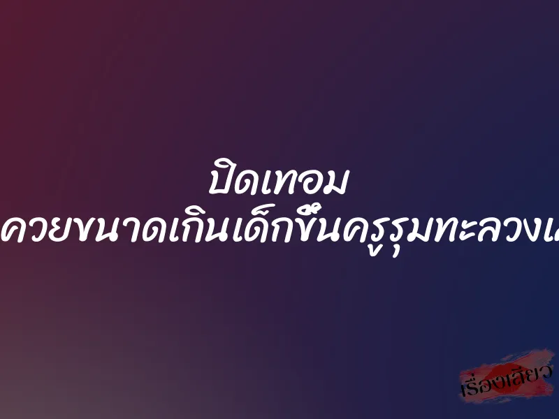 ปิดเทอม โดนควยขนาดเกินเด็กขึ้นครูรุมทะลวงเสียว