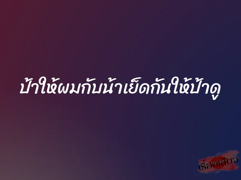 ป้าให้ผมกับน้าเย็ดกันให้ป้าดู