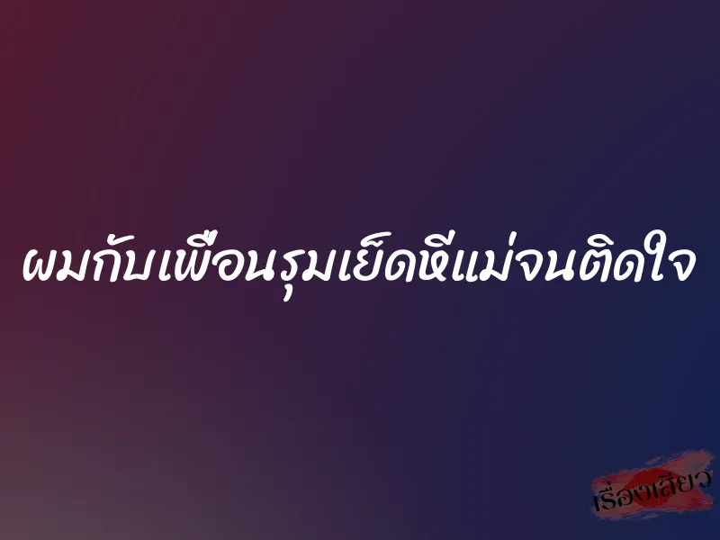 ผมกับเพื่อนรุมเย็ดหีแม่จนติดใจ