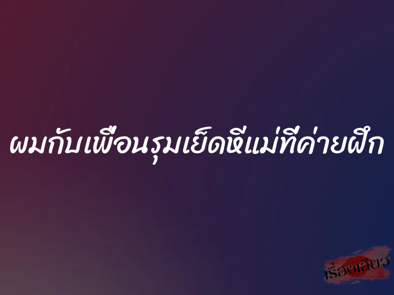 ผมกับเพื่อนรุมเย็ดหีแม่ที่ค่ายฝึก
