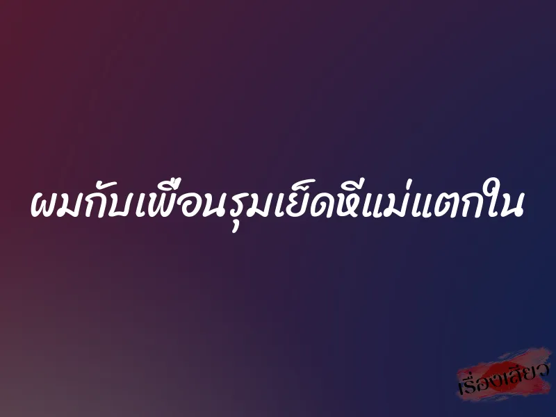 ผมกับเพื่อนรุมเย็ดหีแม่แตกใน