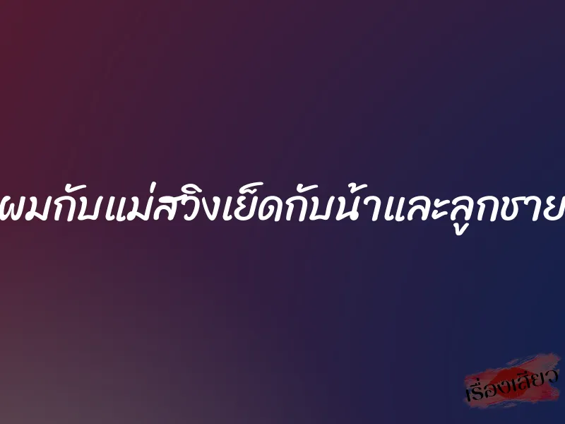 ผมกับแม่สวิงเย็ดกับน้าและลูกชาย