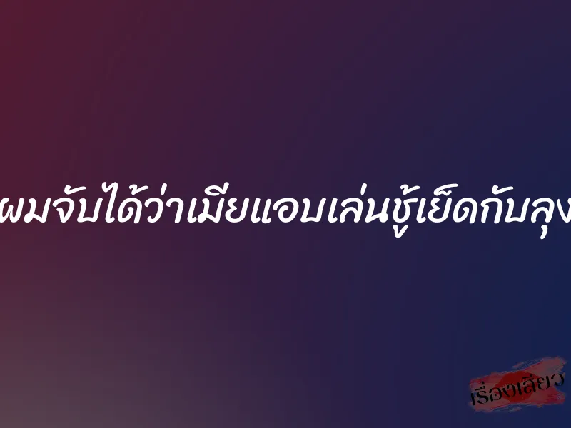 ผมจับได้ว่าเมียแอบเล่นชู้เย็ดกับลุง