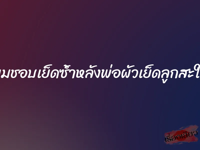ผมชอบเย็ดซ้ำหลังพ่อผัวเย็ดลูกสะใภ้