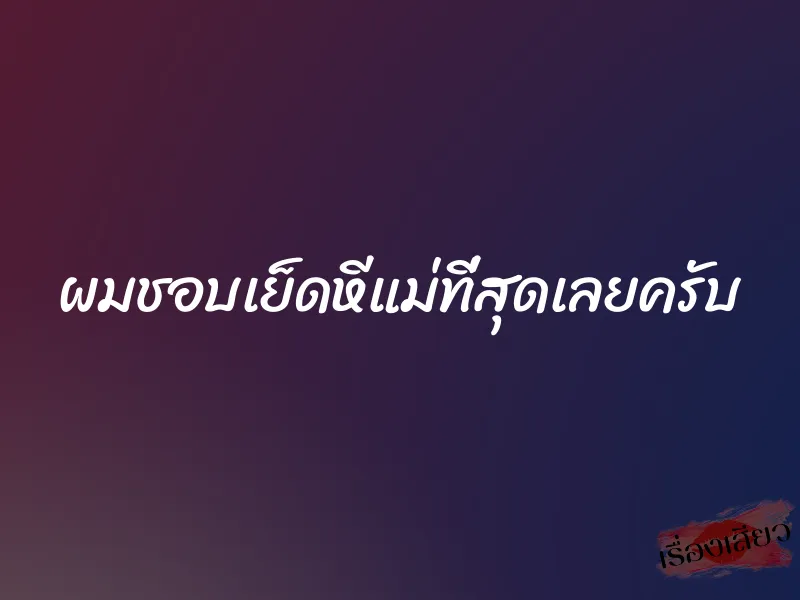 ผมชอบเย็ดหีแม่ที่สุดเลยครับ