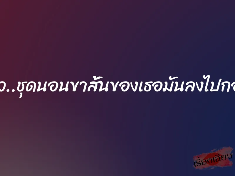ผมทนไม่ไหว..ชุดนอนขาสั้นของเธอมันลงไปกองอยู่กับพื้น