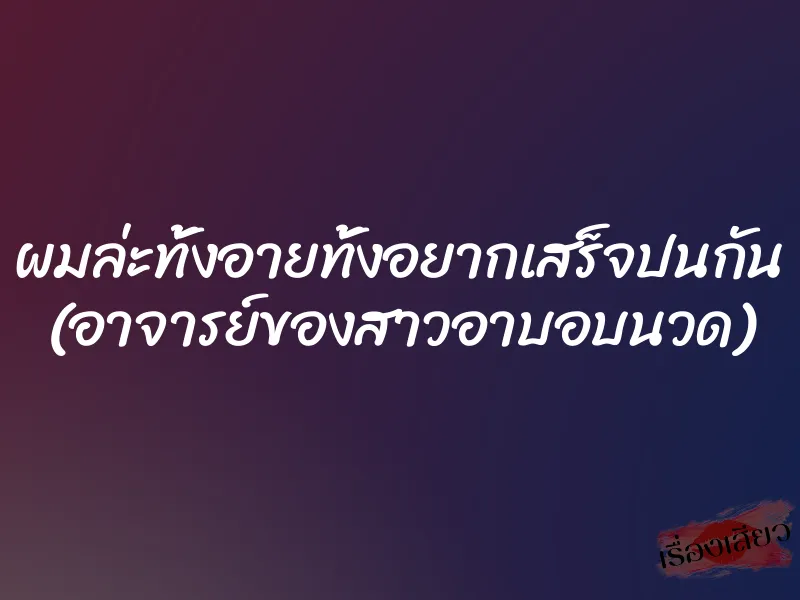 ผมล่ะทั้งอายทั้งอยากเสร็จปนกัน (อาจารย์ของสาวอาบอบนวด)