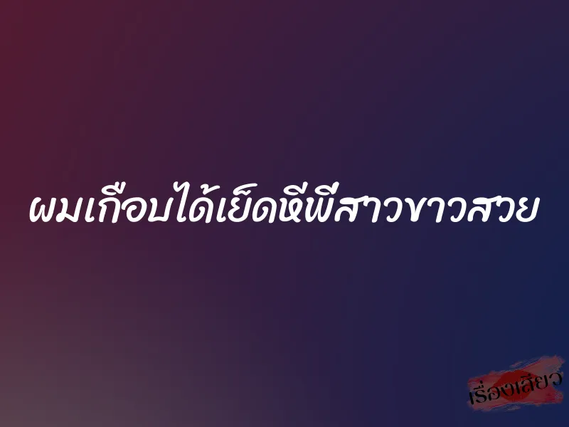 ผมเกือบได้เย็ดหีพี่สาวขาวสวย