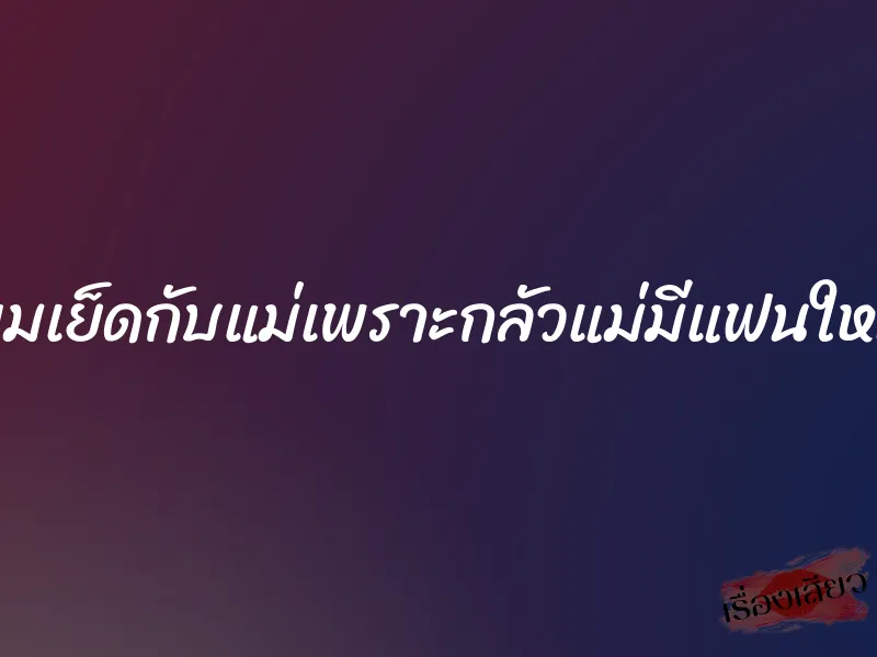 ผมเย็ดกับแม่เพราะกลัวแม่มีแฟนใหม่