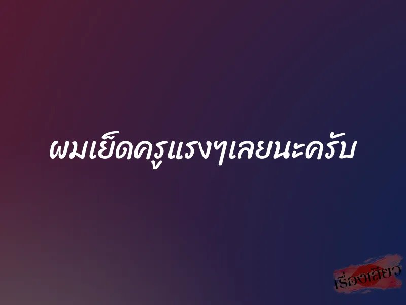 ผมเย็ดครูแรงๆเลยนะครับ