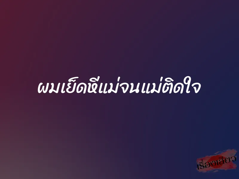 ผมเย็ดหีแม่จนแม่ติดใจ