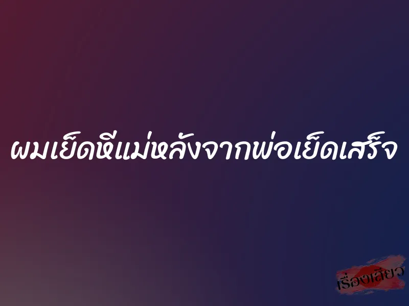 ผมเย็ดหีแม่หลังจากพ่อเย็ดเสร็จ