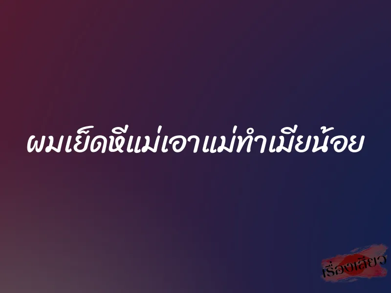 ผมเย็ดหีแม่เอาแม่ทำเมียน้อย