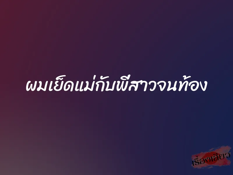 ผมเย็ดแม่กับพี่สาวจนท้อง