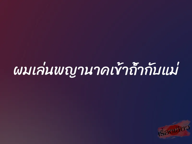 ผมเล่นพญานาคเข้าถ้ำกับแม่