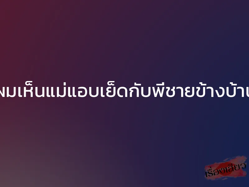 ผมเห็นแม่แอบเย็ดกับพี่ชายข้างบ้าน