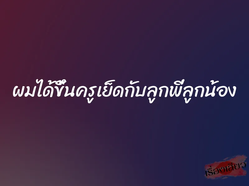 ผมได้ขึ้นครูเย็ดกับลูกพี่ลูกน้อง