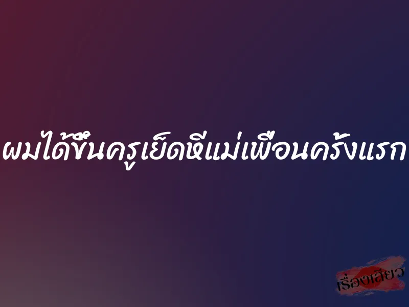 ผมได้ขึ้นครูเย็ดหีแม่เพื่อนครั้งแรก