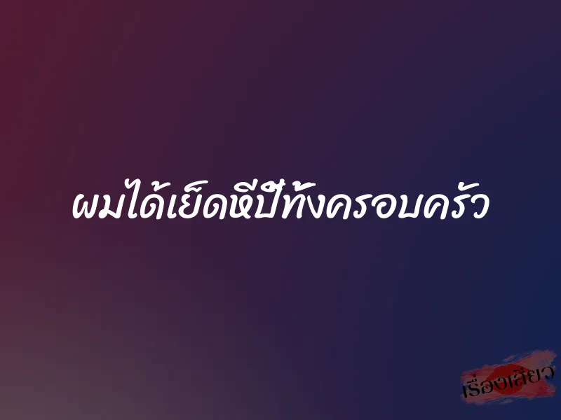 ผมได้เย็ดหีปี้ทั้งครอบครัว