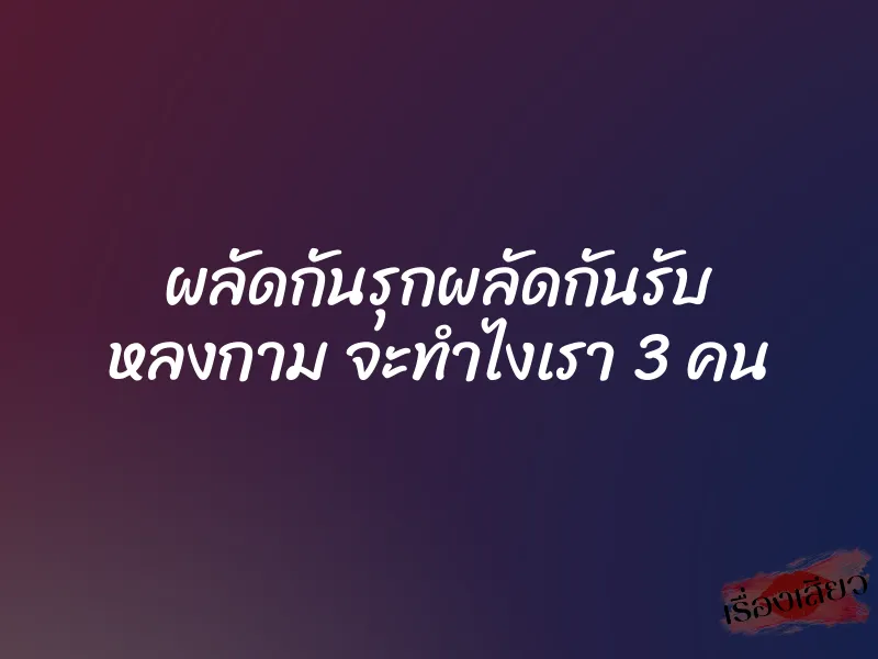 ผลัดกันรุกผลัดกันรับ หลงกาม จะทำไงเรา 3 คน