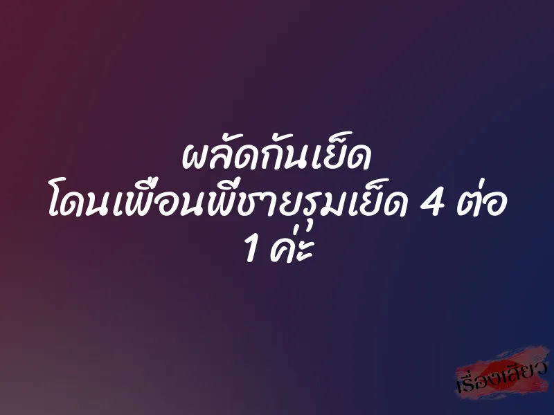 ผลัดกันเย็ด โดนเพื่อนพี่ชายรุมเย็ด 4 ต่อ 1 ค่ะ