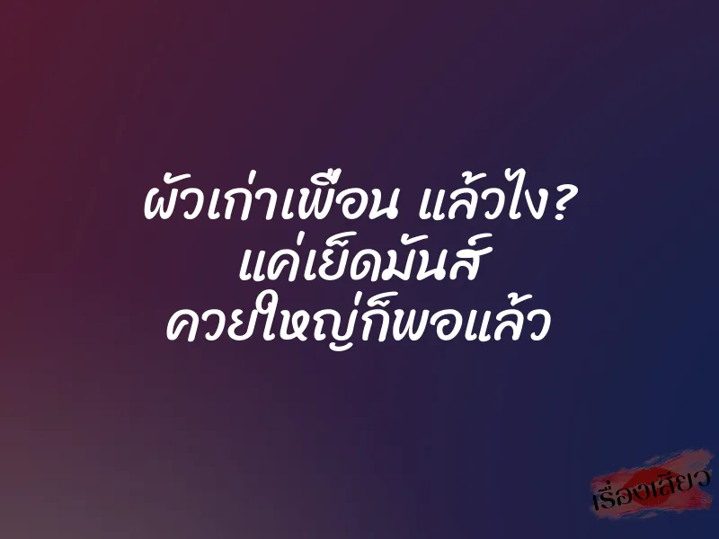 ผัวเก่าเพื่อน แล้วไง? แค่เย็ดมันส์ ควยใหญ่ก็พอแล้ว