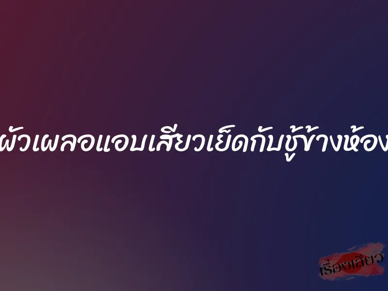 ผัวเผลอแอบเสียวเย็ดกับชู้ข้างห้อง
