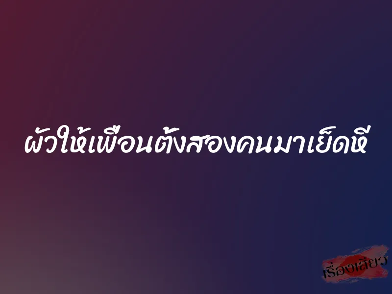 ผัวให้เพื่อนตั้งสองคนมาเย็ดหี