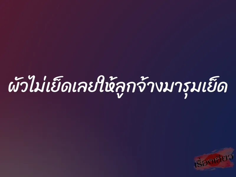 ผัวไม่เย็ดเลยให้ลูกจ้างมารุมเย็ด