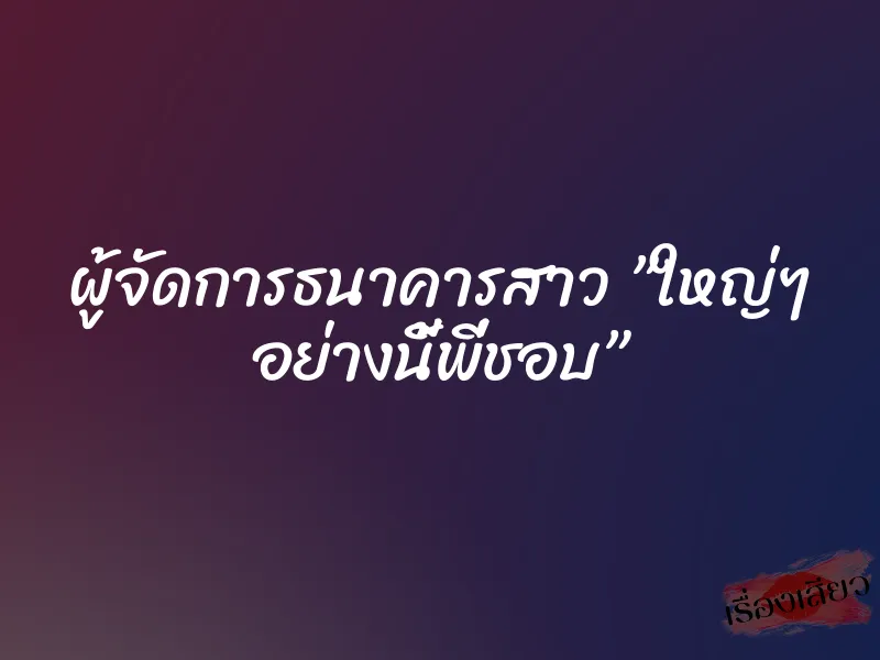 ผู้จัดการธนาคารสาว ”ใหญ่ๆ อย่างนี้พี่ชอบ”