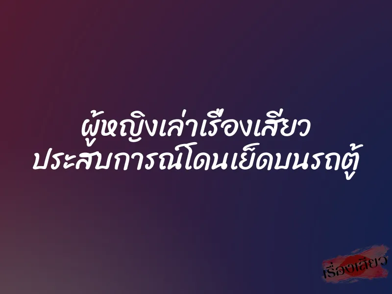 ผู้หญิงเล่าเรื่องเสียว ประสบการณ์โดนเย็ดบนรถตู้