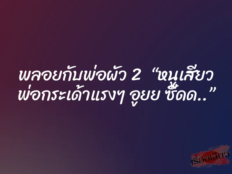 พลอยกับพ่อผัว 2 “หนูเสียว พ่อกระเด้าแรงๆ อูยย ซี๊ดด..”