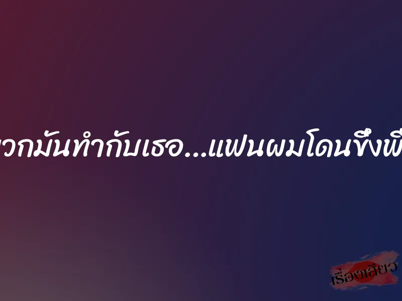 พวกมันทำกับเธอ…แฟนผมโดนขึ๋งพืด