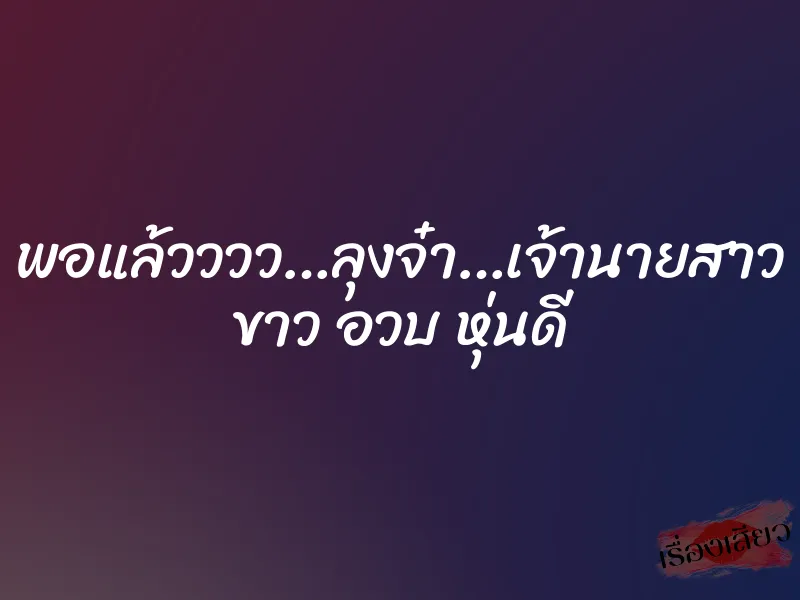 พอแล้วววว…ลุงจ๋า…เจ้านายสาว ขาว อวบ หุ่นดี