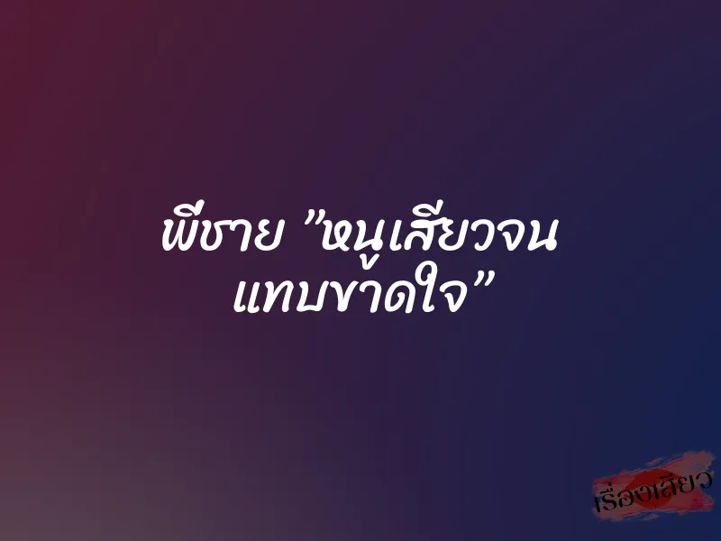 พี่ชาย ”หนูเสียวจน แทบขาดใจ”