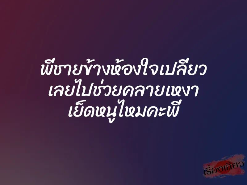 พี่ชายข้างห้องใจเปลี่ยว เลยไปช่วยคลายเหงา เย็ดหนูไหมคะพี่